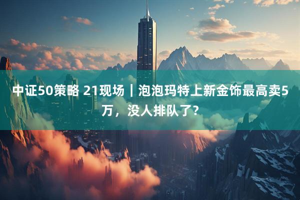 中证50策略 21现场｜泡泡玛特上新金饰最高卖5万，没人排队了？
