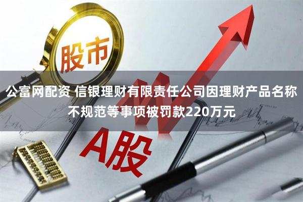 公富网配资 信银理财有限责任公司因理财产品名称不规范等事项被罚款220万元