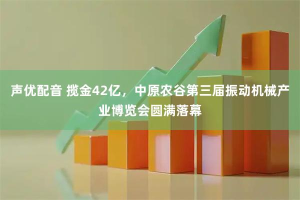 声优配音 揽金42亿，中原农谷第三届振动机械产业博览会圆满落幕