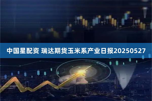 中国星配资 瑞达期货玉米系产业日报20250527