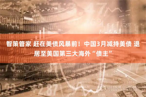 智策管家 赶在美债风暴前！中国3月减持美债 退居至美国第三大海外“债主”