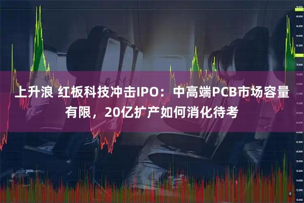 上升浪 红板科技冲击IPO：中高端PCB市场容量有限，20亿扩产如何消化待考