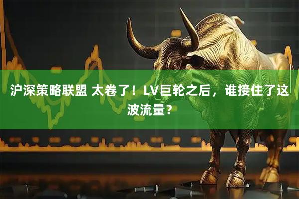 沪深策略联盟 太卷了！LV巨轮之后，谁接住了这波流量？