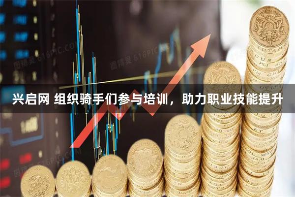 兴启网 组织骑手们参与培训，助力职业技能提升