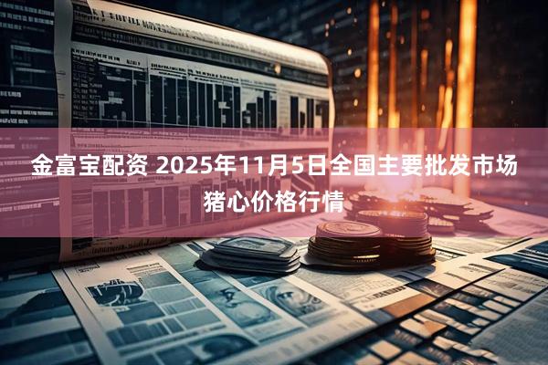 金富宝配资 2025年11月5日全国主要批发市场猪心价格行情