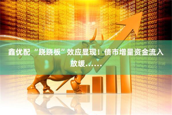 鑫优配 “跷跷板”效应显现！债市增量资金流入放缓……