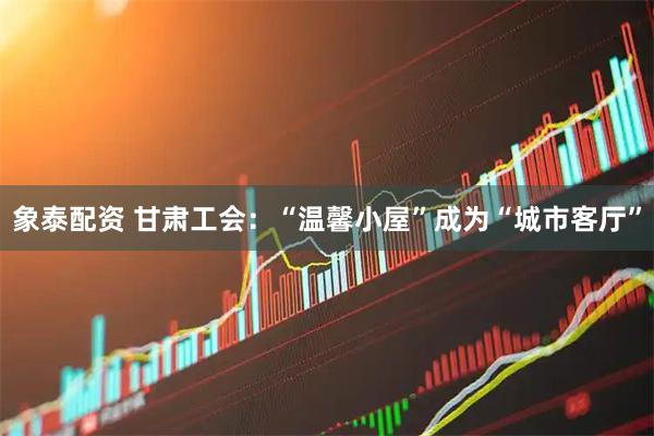 象泰配资 甘肃工会：“温馨小屋”成为“城市客厅”