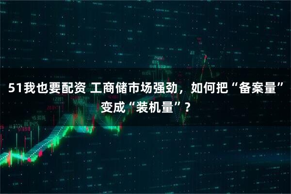 51我也要配资 工商储市场强劲，如何把“备案量”变成“装机量”？