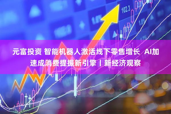 元富投资 智能机器人激活线下零售增长  AI加速成消费提振新引擎丨新经济观察