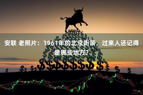 安联 老照片：1961年的北京街景，过来人还记得是哪些地方？