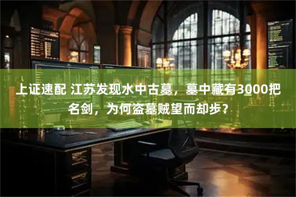 上证速配 江苏发现水中古墓，墓中藏有3000把名剑，为何盗墓贼望而却步？