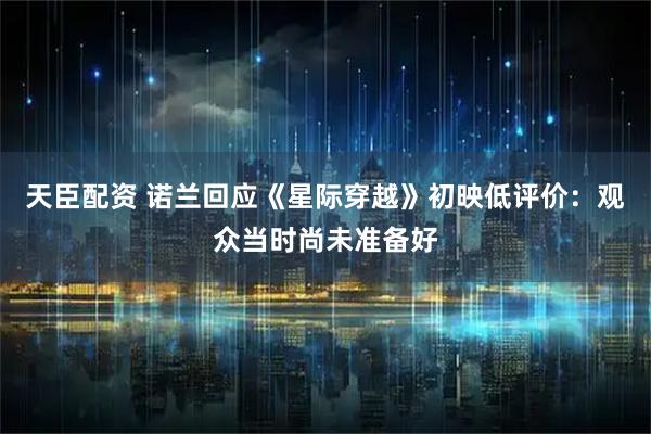 天臣配资 诺兰回应《星际穿越》初映低评价：观众当时尚未准备好