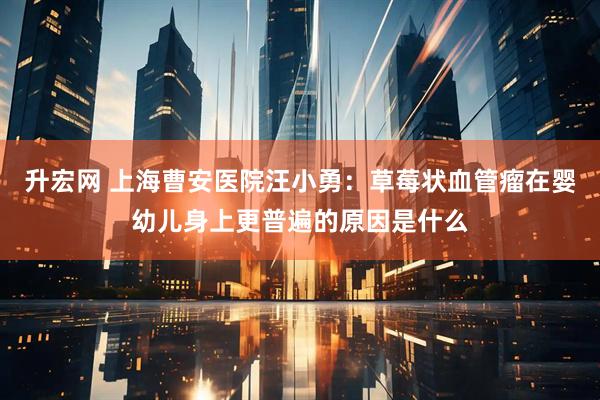 升宏网 上海曹安医院汪小勇：草莓状血管瘤在婴幼儿身上更普遍的原因是什么