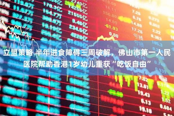立盟策略 半年进食障碍三周破解，佛山市第一人民医院帮助香港1岁幼儿重获“吃饭自由”