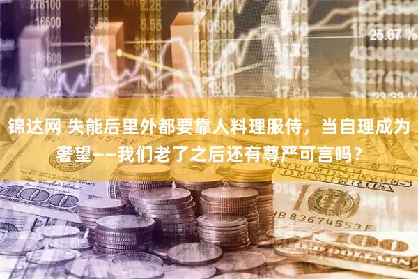 锦达网 失能后里外都要靠人料理服侍，当自理成为奢望——我们老了之后还有尊严可言吗？