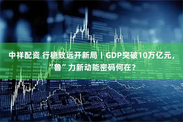 中祥配资 行稳致远开新局丨GDP突破10万亿元，“鲁”力新动能密码何在？