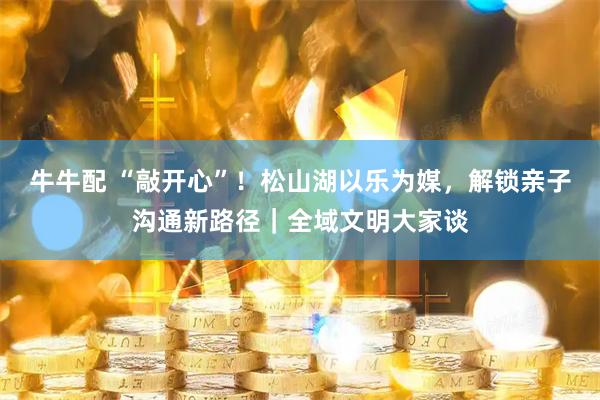 牛牛配 “敲开心”！松山湖以乐为媒，解锁亲子沟通新路径｜全域文明大家谈
