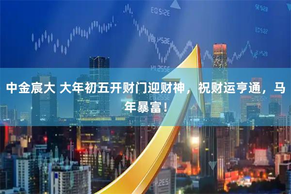 中金宸大 大年初五开财门迎财神，祝财运亨通，马年暴富！