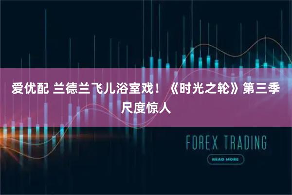 爱优配 兰德兰飞儿浴室戏！《时光之轮》第三季尺度惊人