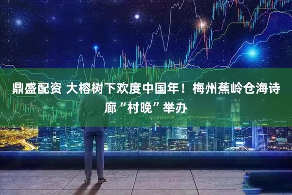 鼎盛配资 大榕树下欢度中国年！梅州蕉岭仓海诗廊“村晚”举办