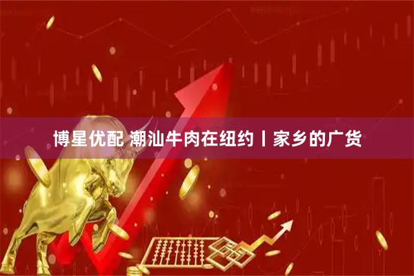 博星优配 潮汕牛肉在纽约丨家乡的广货