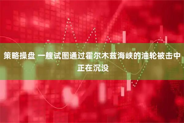策略操盘 一艘试图通过霍尔木兹海峡的油轮被击中 正在沉没