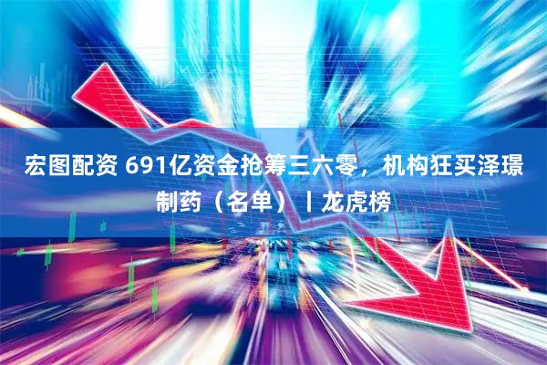宏图配资 691亿资金抢筹三六零，机构狂买泽璟制药（名单）丨龙虎榜