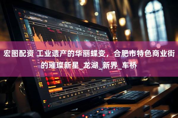 宏图配资 工业遗产的华丽蝶变，合肥市特色商业街的璀璨新星_龙湖_新界_车桥
