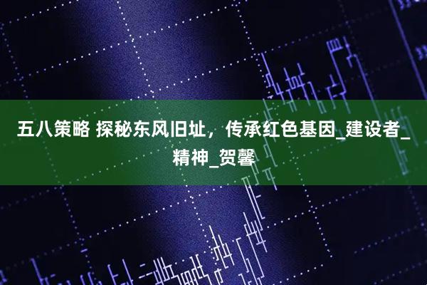 五八策略 探秘东风旧址，传承红色基因_建设者_精神_贺馨