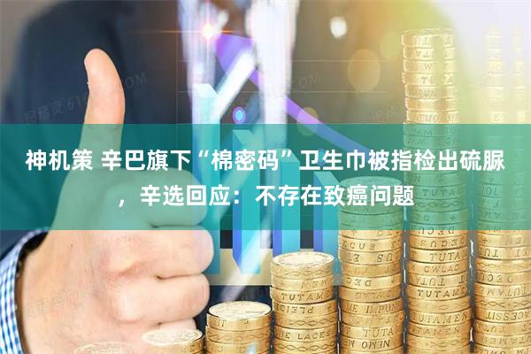 神机策 辛巴旗下“棉密码”卫生巾被指检出硫脲，辛选回应：不存在致癌问题