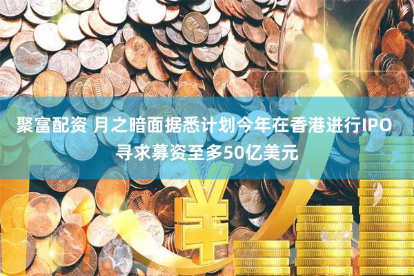 聚富配资 月之暗面据悉计划今年在香港进行IPO 寻求募资至多50亿美元