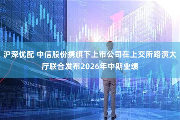 沪深优配 中信股份携旗下上市公司在上交所路演大厅联合发布2026年中期业绩
